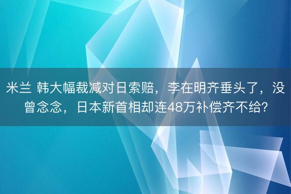 米兰 韩大幅裁减对日索赔,李在明齐垂头了,没曾念念,日本新首相却连48万补偿齐不给?
