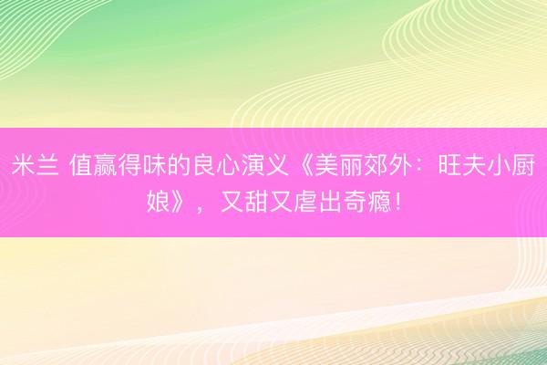 米兰 值赢得味的良心演义《美丽郊外：旺夫小厨娘》，又甜又虐出奇瘾！