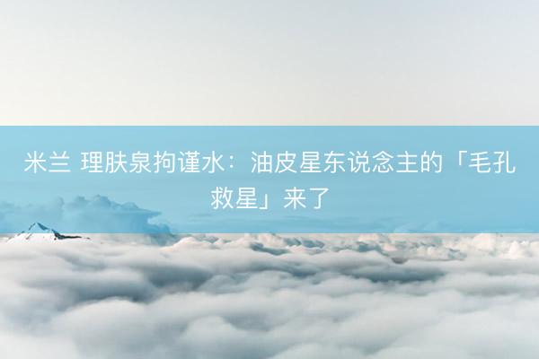 米兰 理肤泉拘谨水：油皮星东说念主的「毛孔救星」来了