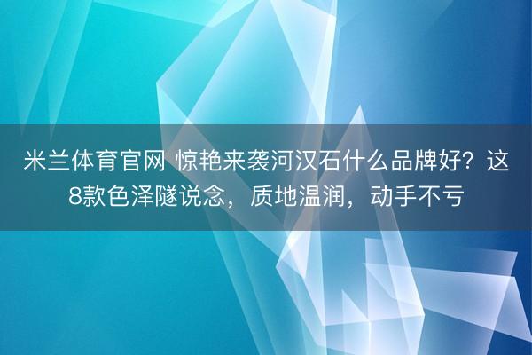 米兰体育官网 惊艳来袭河汉石什么品牌好？这8款色泽隧说念，质地温润，动手不亏