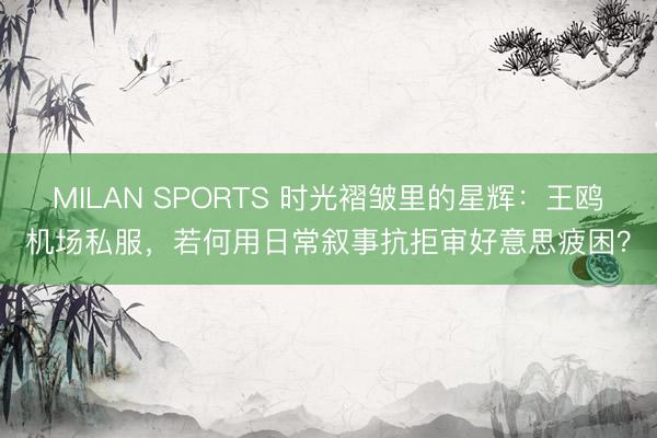 MILAN SPORTS 时光褶皱里的星辉：王鸥机场私服，若何用日常叙事抗拒审好意思疲困？