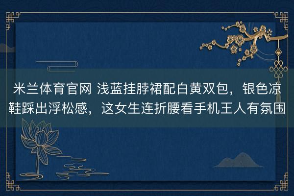 米兰体育官网 浅蓝挂脖裙配白黄双包，银色凉鞋踩出浮松感，这女生连折腰看手机王人有氛围