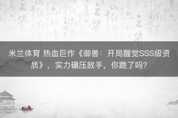 米兰体育 热血巨作《御兽：开局醒觉SSS级资质》，实力碾压敌手，你跪了吗？
