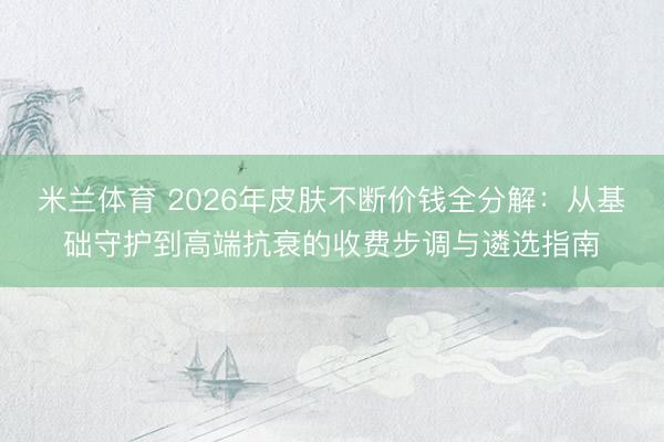 米兰体育 2026年皮肤不断价钱全分解：从基础守护到高端抗衰的收费步调与遴选指南