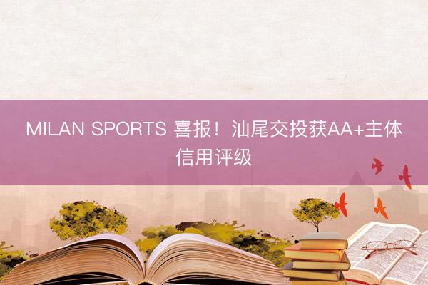 MILAN SPORTS 喜报！汕尾交投获AA+主体信用评级