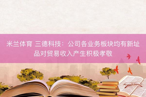米兰体育 三德科技：公司各业务板块均有新址品对贸易收入产生积极孝敬