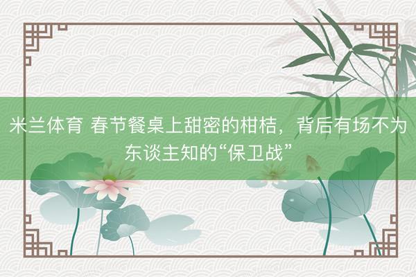 米兰体育 春节餐桌上甜密的柑桔,背后有场不为东谈主知的“保卫战”