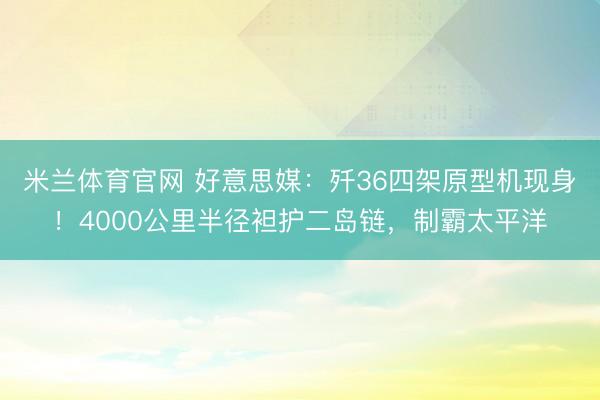 米兰体育官网 好意思媒：歼36四架原型机现身！4000公里半径袒护二岛链，制霸太平洋