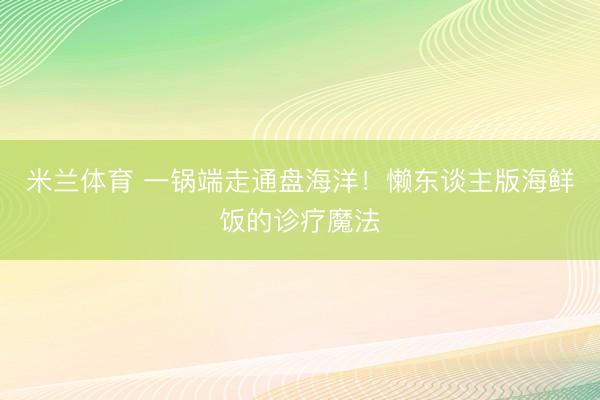 米兰体育 一锅端走通盘海洋!懒东谈主版海鲜饭的诊疗魔法