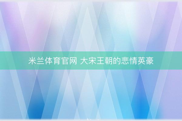 米兰体育官网 大宋王朝的悲情英豪
