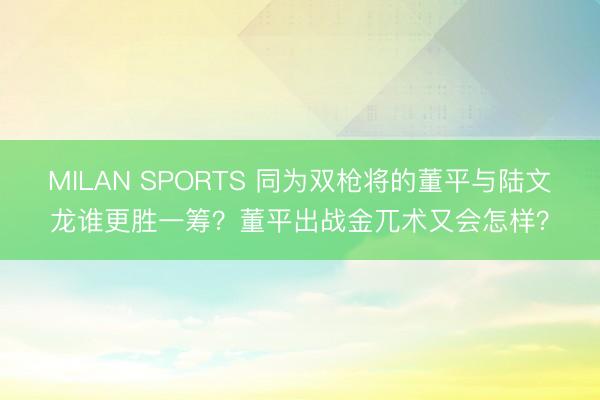 MILAN SPORTS 同为双枪将的董平与陆文龙谁更胜一筹？董平出战金兀术又会怎样？