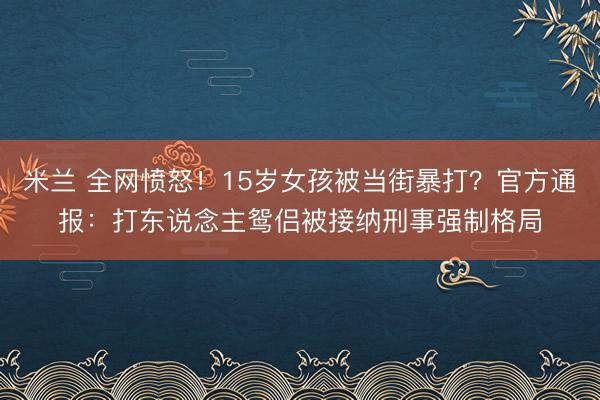 米兰 全网愤怒！15岁女孩被当街暴打？官方通报：打东说念主鸳侣被接纳刑事强制格局