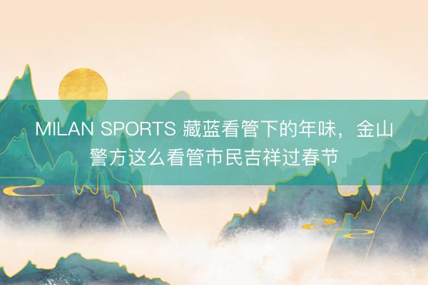 MILAN SPORTS 藏蓝看管下的年味,金山警方这么看管市民吉祥过春节