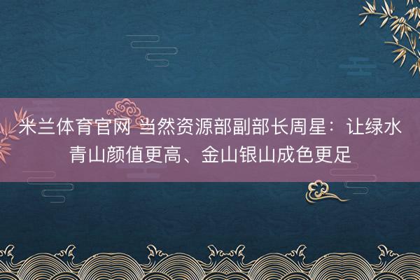米兰体育官网 当然资源部副部长周星：让绿水青山颜值更高、金山银山成色更足