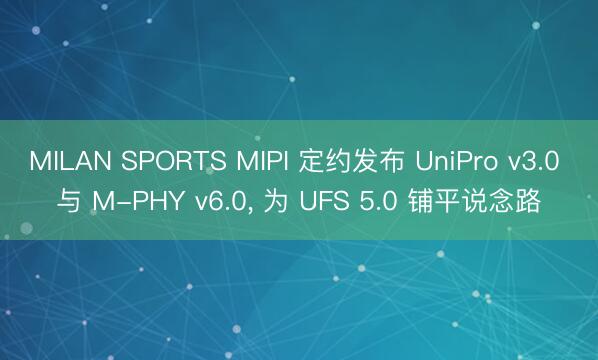 MILAN SPORTS MIPI 定约发布 UniPro v3.0 与 M-PHY v6.0， 为 UFS 5.0 铺平说念路