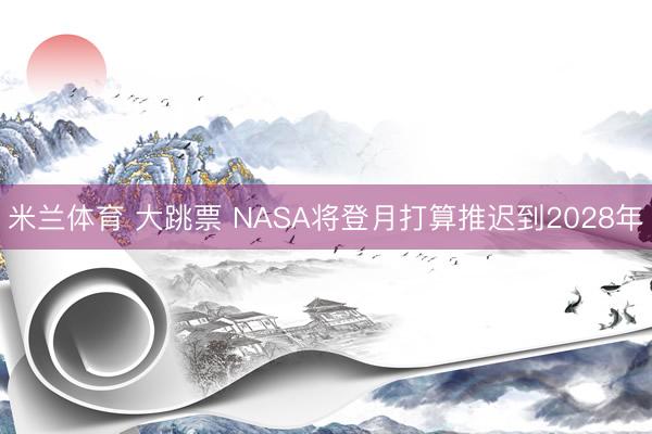 米兰体育 大跳票 NASA将登月打算推迟到2028年