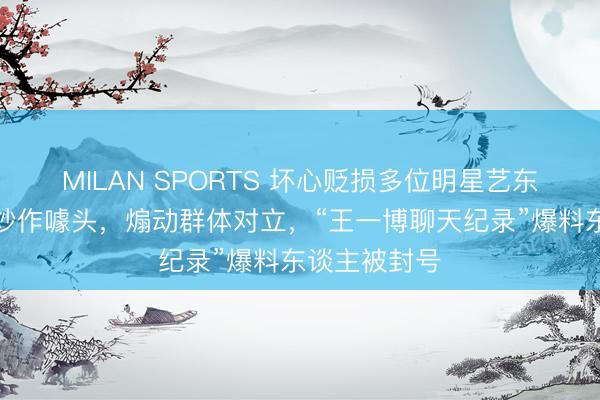 MILAN SPORTS 坏心贬损多位明星艺东谈主，制造炒作噱头，煽动群体对立，“王一博聊天纪录”爆料东谈主被封号
