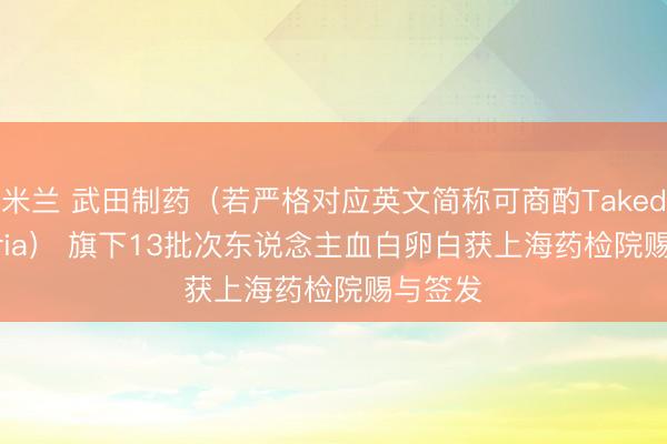 米兰 武田制药(若严格对应英文简称可商酌Takeda Austria) 旗下13批次东说念主血白卵白获上海药检院赐与签发