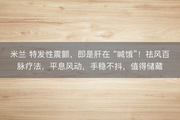 米兰 特发性震颤，即是肝在 “喊饿”！祛风百脉疗法，平息风动，手稳不抖，值得储藏