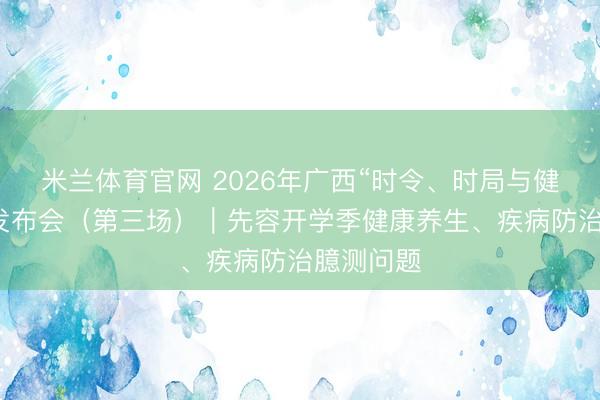 米兰体育官网 2026年广西“时令、时局与健康”新闻发布会（第三场）｜先容开学季健康养生、疾病防治臆测问题