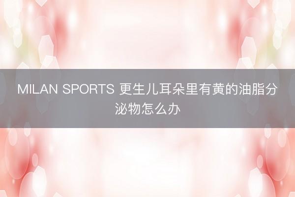 MILAN SPORTS 更生儿耳朵里有黄的油脂分泌物怎么办