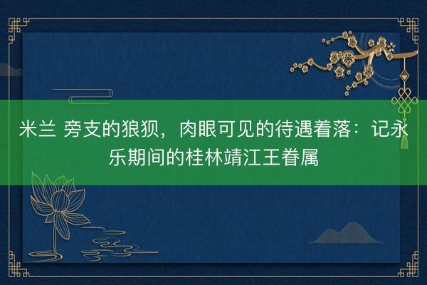 米兰 旁支的狼狈，肉眼可见的待遇着落：记永乐期间的桂林靖江王眷属