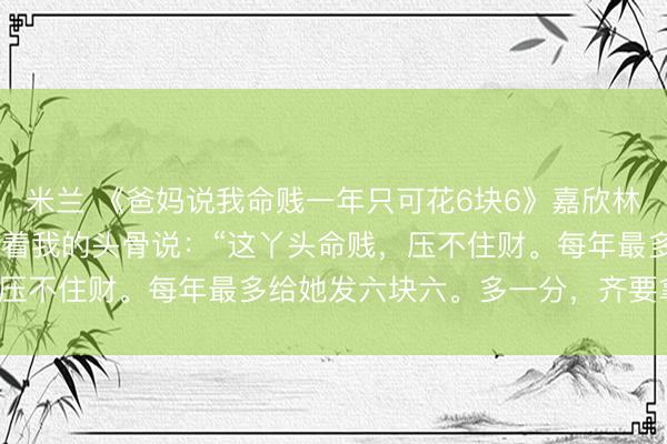 米兰 《爸妈说我命贱一年只可花6块6》嘉欣林昭 三岁那年，有妙手摸着我的头骨说：“这丫头命贱，压不住财。每年最多给她发六块六。多一分，齐要拿命填。