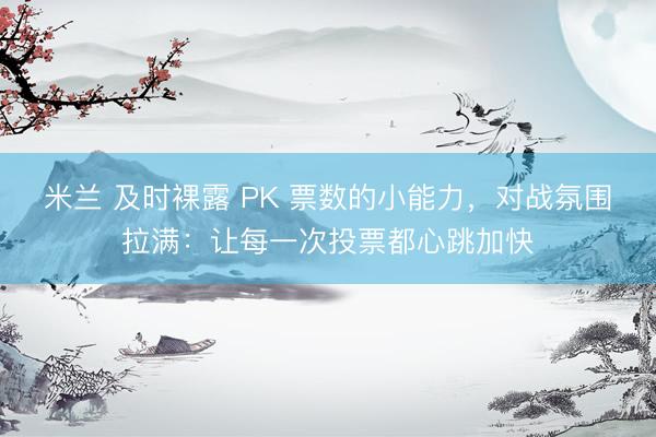 米兰 及时裸露 PK 票数的小能力，对战氛围拉满：让每一次投票都心跳加快