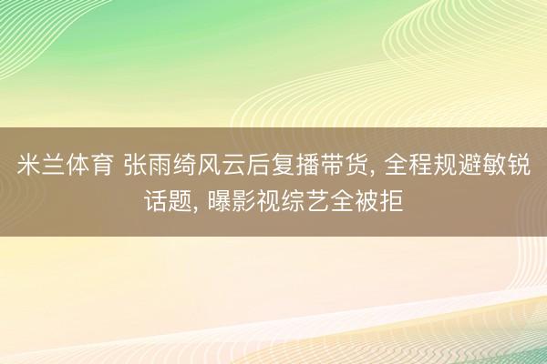 米兰体育 张雨绮风云后复播带货， 全程规避敏锐话题， 曝影视综艺全被拒