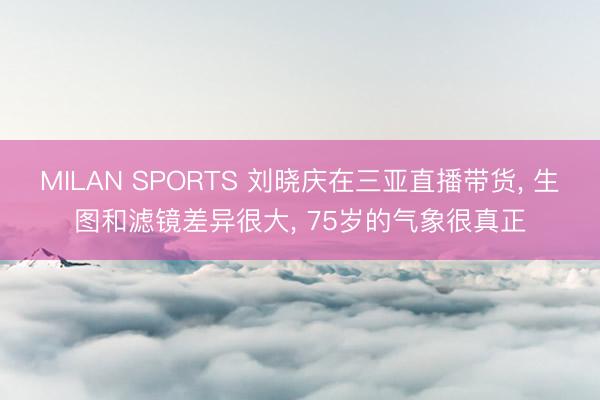 MILAN SPORTS 刘晓庆在三亚直播带货， 生图和滤镜差异很大， 75岁的气象很真正